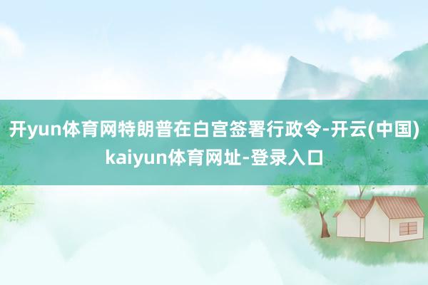 开yun体育网特朗普在白宫签署行政令-开云(中国)kaiyun体育网址-登录入口