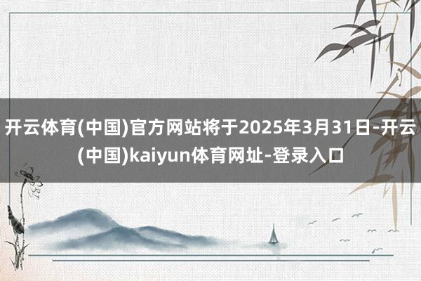 开云体育(中国)官方网站将于2025年3月31日-开云(中国)kaiyun体育网址-登录入口