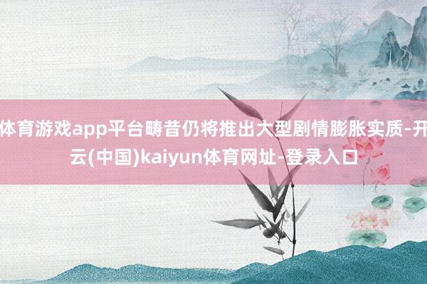 体育游戏app平台畴昔仍将推出大型剧情膨胀实质-开云(中国)kaiyun体育网址-登录入口
