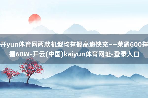 开yun体育网两款机型均撑握高速快充——荣耀600撑握60W-开云(中国)kaiyun体育网址-登录入口