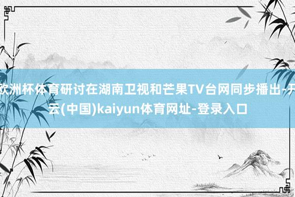 欧洲杯体育研讨在湖南卫视和芒果TV台网同步播出-开云(中国)kaiyun体育网址-登录入口