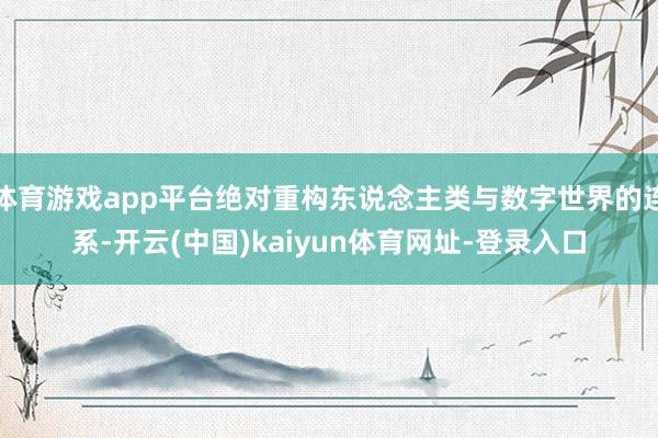 体育游戏app平台绝对重构东说念主类与数字世界的连系-开云(中国)kaiyun体育网址-登录入口