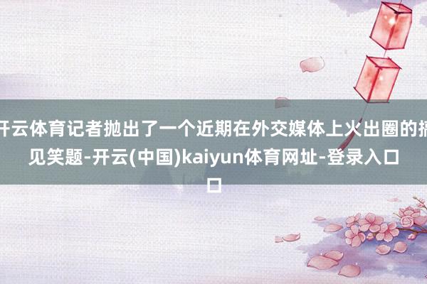 开云体育记者抛出了一个近期在外交媒体上火出圈的搞见笑题-开云(中国)kaiyun体育网址-登录入口