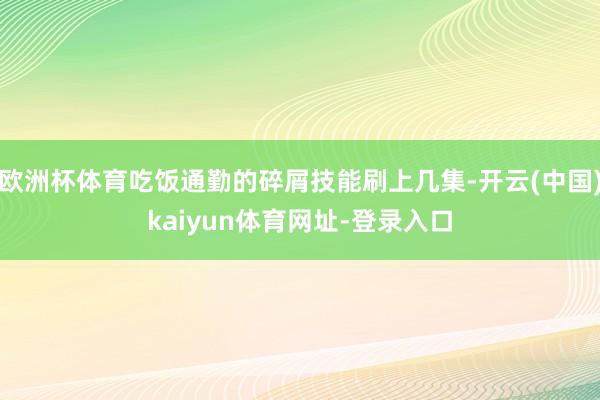 欧洲杯体育吃饭通勤的碎屑技能刷上几集-开云(中国)kaiyun体育网址-登录入口