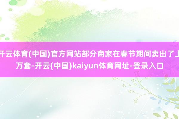 开云体育(中国)官方网站部分商家在春节期间卖出了上万套-开云(中国)kaiyun体育网址-登录入口