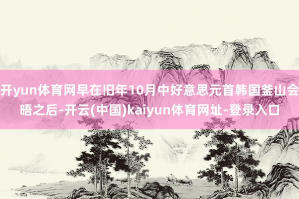开yun体育网早在旧年10月中好意思元首韩国釜山会晤之后-开云(中国)kaiyun体育网址-登录入口