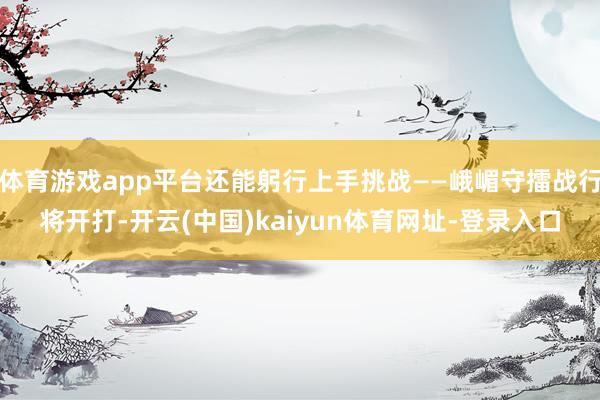 体育游戏app平台还能躬行上手挑战——峨嵋守擂战行将开打-开云(中国)kaiyun体育网址-登录入口