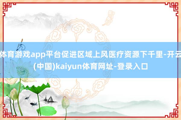 体育游戏app平台促进区域上风医疗资源下千里-开云(中国)kaiyun体育网址-登录入口