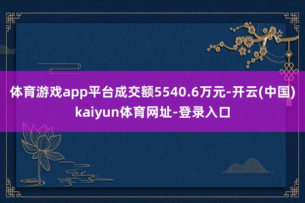 体育游戏app平台成交额5540.6万元-开云(中国)kaiyun体育网址-登录入口