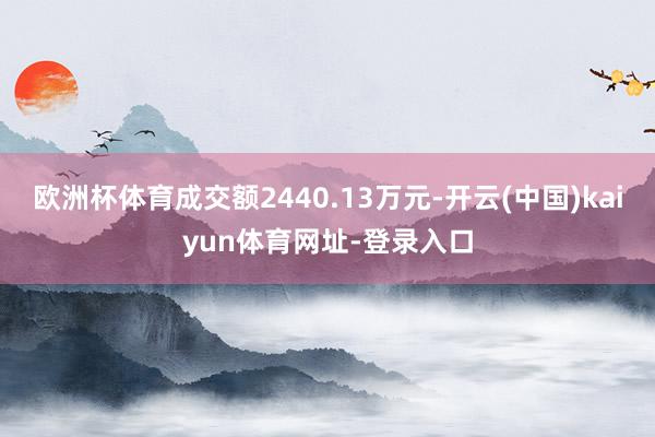 欧洲杯体育成交额2440.13万元-开云(中国)kaiyun体育网址-登录入口