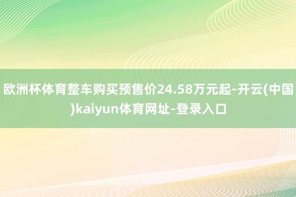 欧洲杯体育整车购买预售价24.58万元起-开云(中国)kaiyun体育网址-登录入口