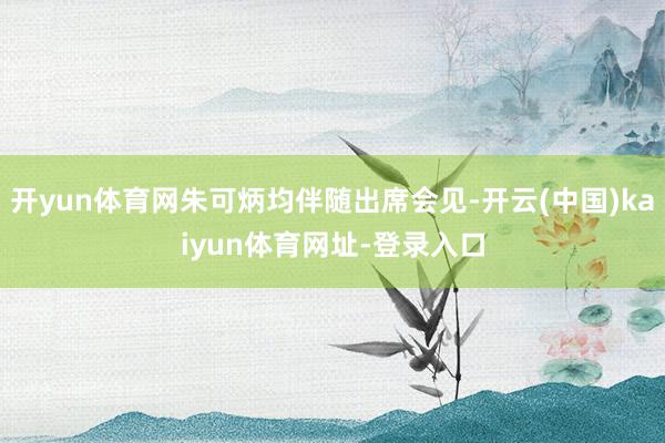 开yun体育网朱可炳均伴随出席会见-开云(中国)kaiyun体育网址-登录入口
