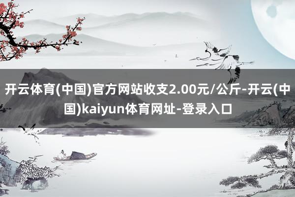 开云体育(中国)官方网站收支2.00元/公斤-开云(中国)kaiyun体育网址-登录入口