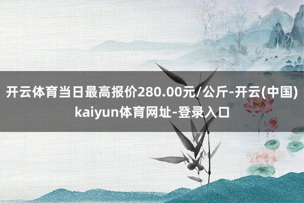 开云体育当日最高报价280.00元/公斤-开云(中国)kaiyun体育网址-登录入口