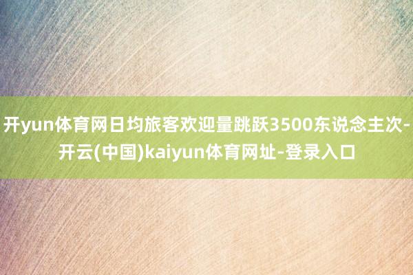 开yun体育网日均旅客欢迎量跳跃3500东说念主次-开云(中国)kaiyun体育网址-登录入口