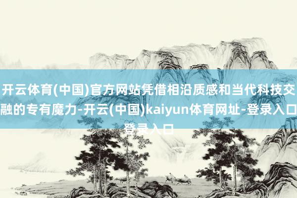 开云体育(中国)官方网站凭借相沿质感和当代科技交融的专有魔力-开云(中国)kaiyun体育网址-登录入口