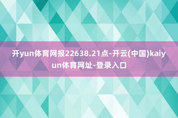 开yun体育网报22638.21点-开云(中国)kaiyun体育网址-登录入口