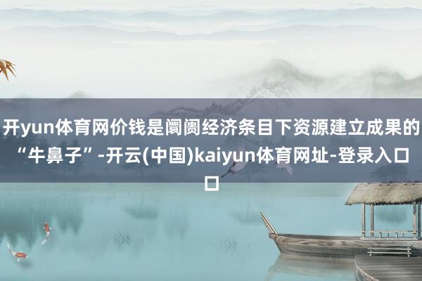 开yun体育网　　价钱是阛阓经济条目下资源建立成果的“牛鼻子”-开云(中国)kaiyun体育网址-登录入口