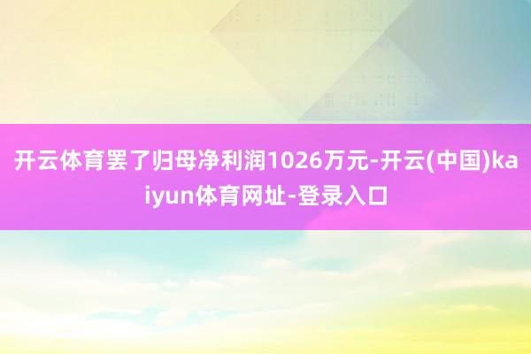 开云体育罢了归母净利润1026万元-开云(中国)kaiyun体育网址-登录入口