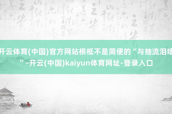 开云体育(中国)官方网站根柢不是简便的“与抽流泪噎”-开云(中国)kaiyun体育网址-登录入口