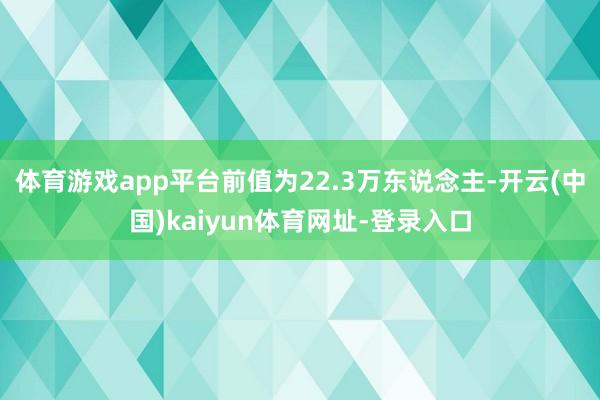 体育游戏app平台前值为22.3万东说念主-开云(中国)kaiyun体育网址-登录入口
