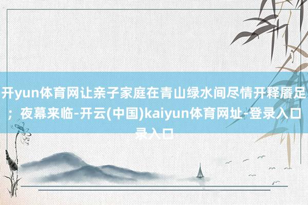 开yun体育网让亲子家庭在青山绿水间尽情开释餍足；夜幕来临-开云(中国)kaiyun体育网址-登录入口