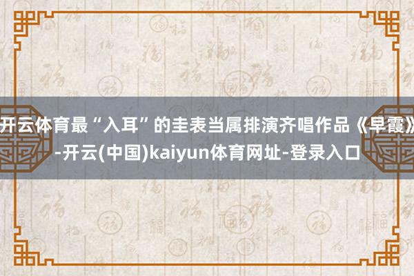 开云体育最“入耳”的圭表当属排演齐唱作品《早霞》-开云(中国)kaiyun体育网址-登录入口
