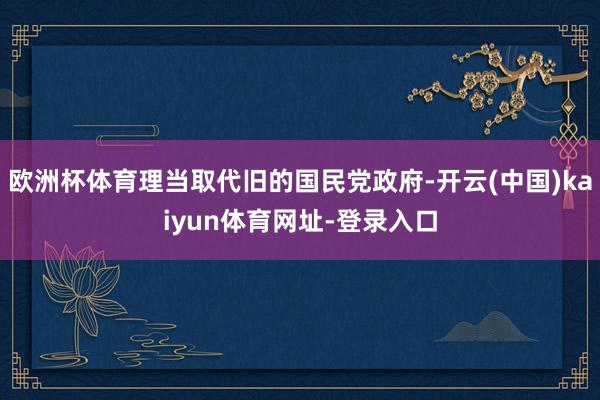 欧洲杯体育理当取代旧的国民党政府-开云(中国)kaiyun体育网址-登录入口