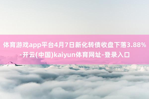 体育游戏app平台4月7日新化转债收盘下落3.88%-开云(中国)kaiyun体育网址-登录入口