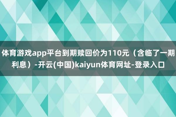体育游戏app平台到期赎回价为110元（含临了一期利息）-开云(中国)kaiyun体育网址-登录入口