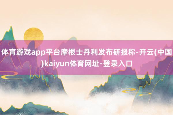 体育游戏app平台摩根士丹利发布研报称-开云(中国)kaiyun体育网址-登录入口