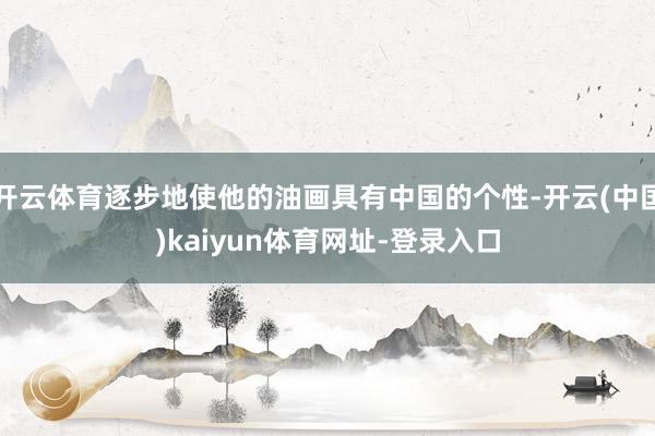 开云体育逐步地使他的油画具有中国的个性-开云(中国)kaiyun体育网址-登录入口