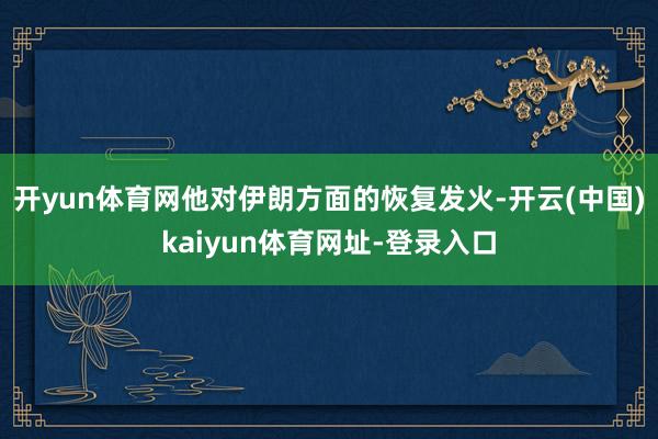 开yun体育网他对伊朗方面的恢复发火-开云(中国)kaiyun体育网址-登录入口