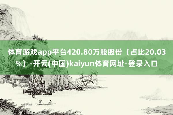 体育游戏app平台420.80万股股份（占比20.03%）-开云(中国)kaiyun体育网址-登录入口