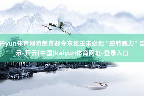 开yun体育网特朗普却令东谈主未必地“逆转魄力”告示-开云(中国)kaiyun体育网址-登录入口