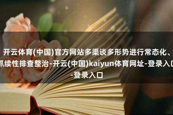 开云体育(中国)官方网站多渠谈多形势进行常态化、抓续性排查整治-开云(中国)kaiyun体育网址-登录入口