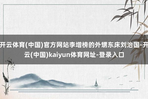 开云体育(中国)官方网站李增榜的外甥东床刘治国-开云(中国)kaiyun体育网址-登录入口