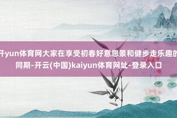 开yun体育网大家在享受初春好意思景和健步走乐趣的同期-开云(中国)kaiyun体育网址-登录入口