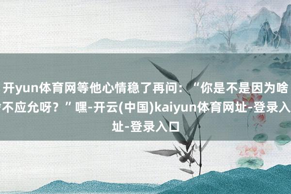 开yun体育网等他心情稳了再问：“你是不是因为啥啥不应允呀？”嘿-开云(中国)kaiyun体育网址-登录入口