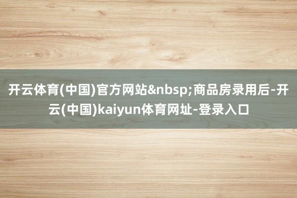 开云体育(中国)官方网站&nbsp;商品房录用后-开云(中国)kaiyun体育网址-登录入口