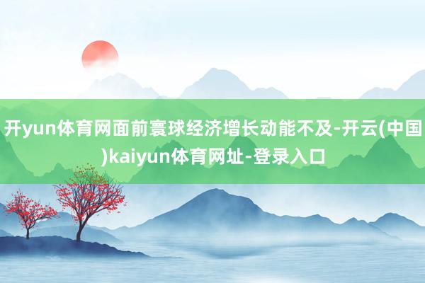 开yun体育网面前寰球经济增长动能不及-开云(中国)kaiyun体育网址-登录入口