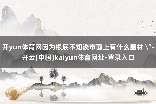 开yun体育网因为根底不知谈市面上有什么题材 