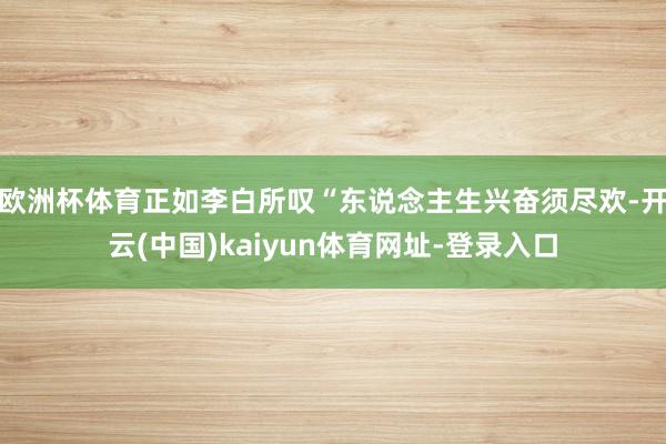 欧洲杯体育正如李白所叹“东说念主生兴奋须尽欢-开云(中国)kaiyun体育网址-登录入口