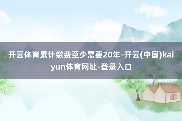 开云体育累计缴费至少需要20年-开云(中国)kaiyun体育网址-登录入口