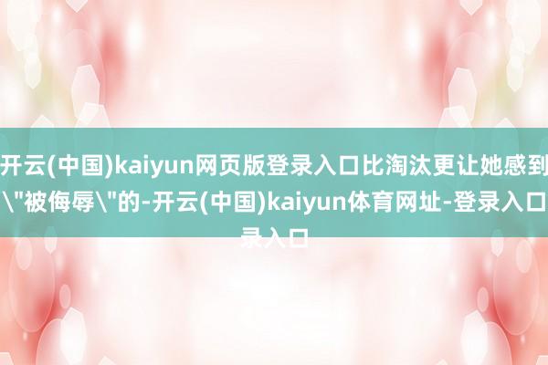 开云(中国)kaiyun网页版登录入口比淘汰更让她感到