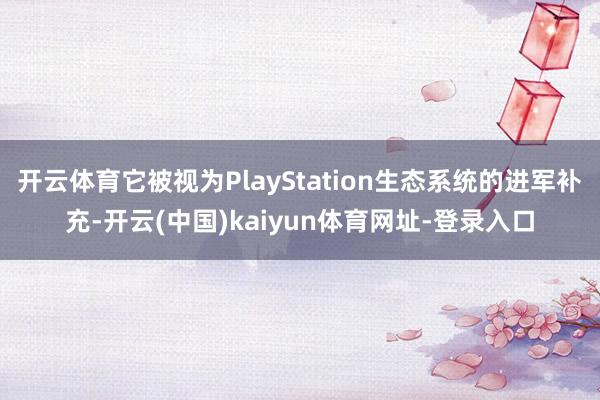 开云体育它被视为PlayStation生态系统的进军补充-开云(中国)kaiyun体育网址-登录入口