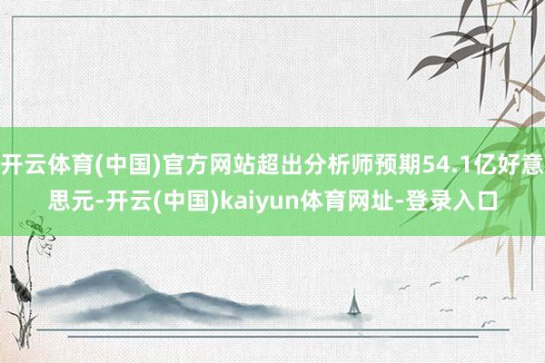 开云体育(中国)官方网站超出分析师预期54.1亿好意思元-开云(中国)kaiyun体育网址-登录入口