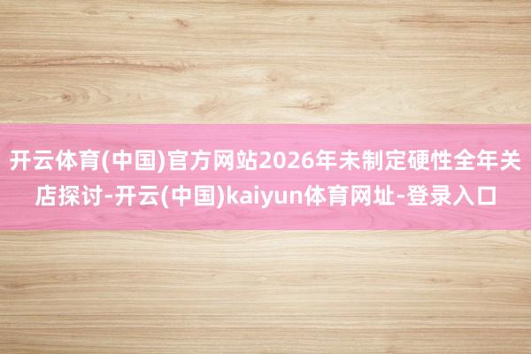 开云体育(中国)官方网站2026年未制定硬性全年关店探讨-开云(中国)kaiyun体育网址-登录入口
