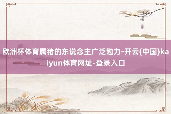欧洲杯体育属猪的东说念主广泛勉力-开云(中国)kaiyun体育网址-登录入口