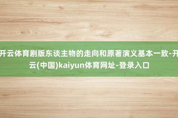 开云体育剧版东谈主物的走向和原著演义基本一致-开云(中国)kaiyun体育网址-登录入口